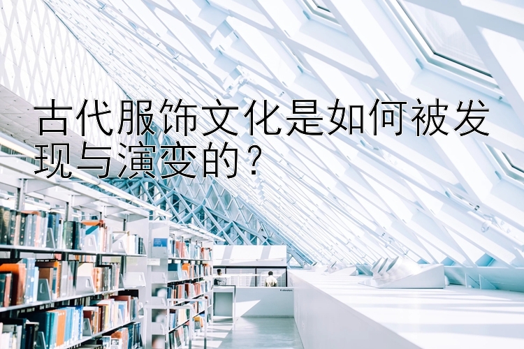 古代服饰文化是如何被发现与演变的？