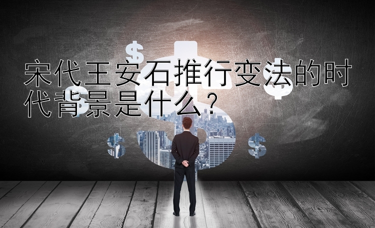 宋代王安石推行变法的时代背景是什么？