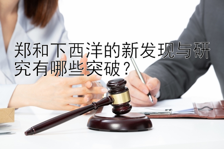 郑和下西洋的新发现与研究有哪些突破？