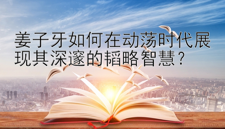 姜子牙如何在动荡时代展现其深邃的韬略智慧？