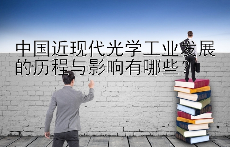 中国近现代光学工业发展的历程与影响有哪些？