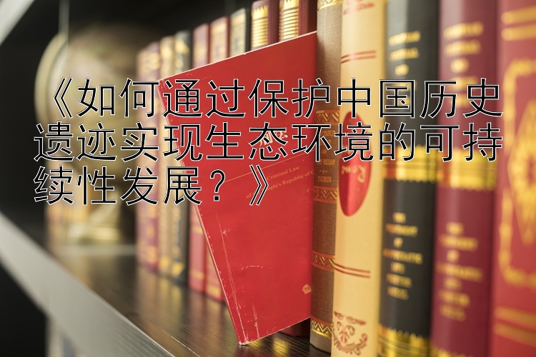 《如何通过保护中国历史遗迹实现生态环境的可持续性发展？》