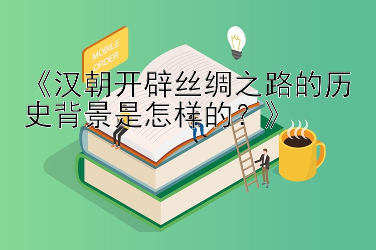 《汉朝开辟丝绸之路的历史背景是怎样的？》