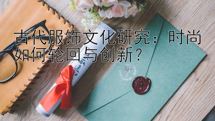 古代服饰文化研究：时尚如何轮回与创新？