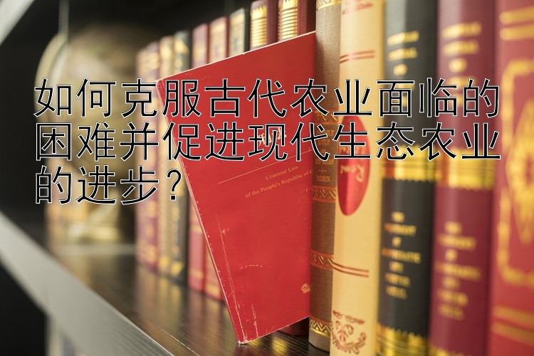 如何克服古代农业面临的困难并促进现代生态农业的进步？