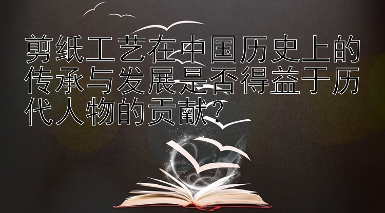 剪纸工艺在中国历史上的传承与发展是否得益于历代人物的贡献？