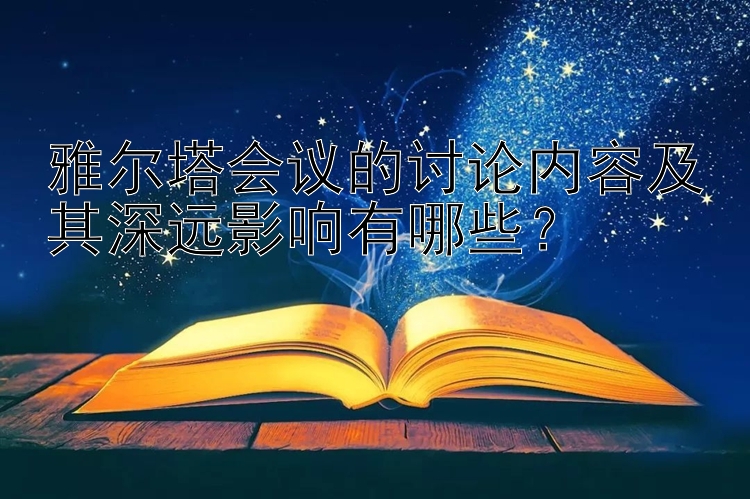 雅尔塔会议的讨论内容及其深远影响有哪些？