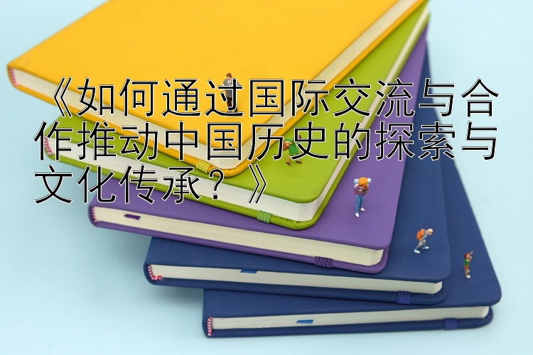 《如何通过国际交流与合作推动中国历史的探索与文化传承？》