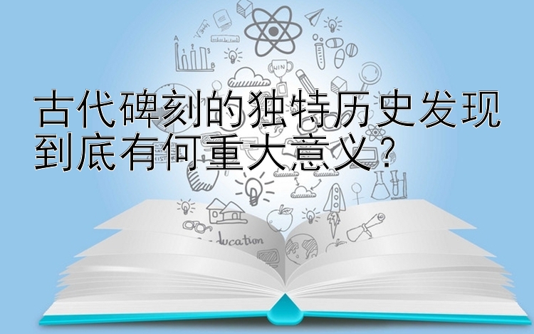 古代碑刻的独特历史发现到底有何重大意义？