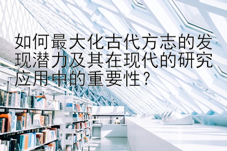 如何最大化古代方志的发现潜力及其在现代的研究应用中的重要性？