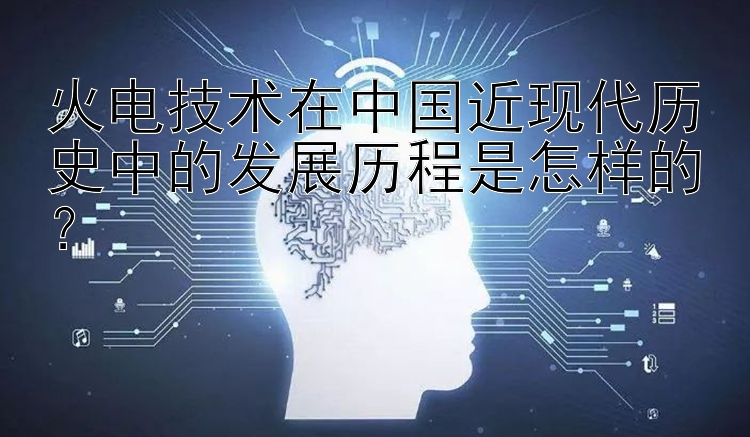 火电技术在中国近现代历史中的发展历程是怎样的？