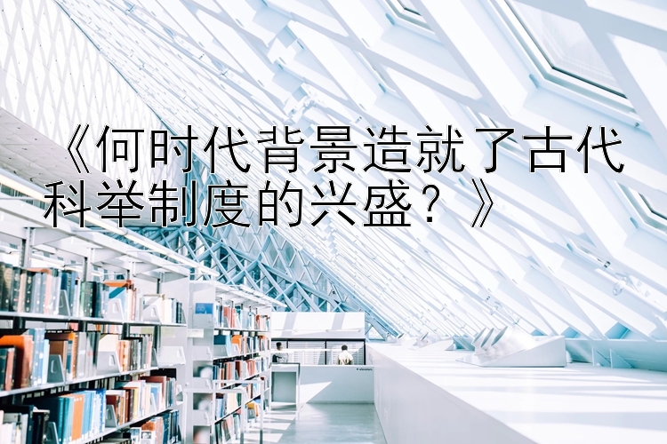 《何时代背景造就了古代科举制度的兴盛？》