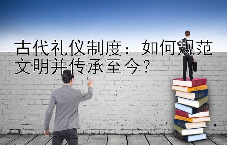 古代礼仪制度：如何规范文明并传承至今？