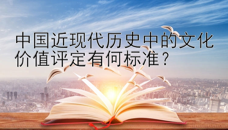 中国近现代历史中的文化价值评定有何标准？