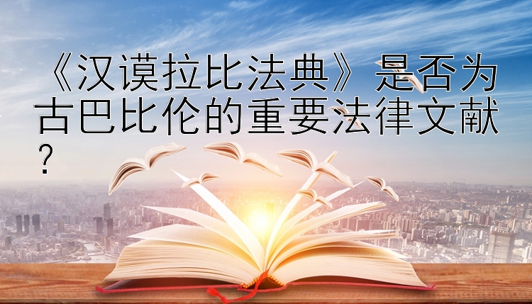 《汉谟拉比法典》是否为古巴比伦的重要法律文献？