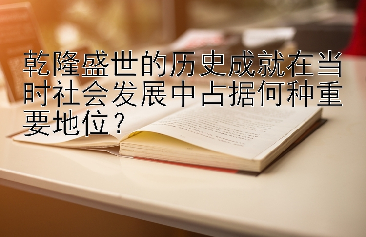 乾隆盛世的历史成就在当时社会发展中占据何种重要地位？