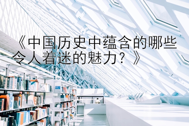 《中国历史中蕴含的哪些令人着迷的魅力？》