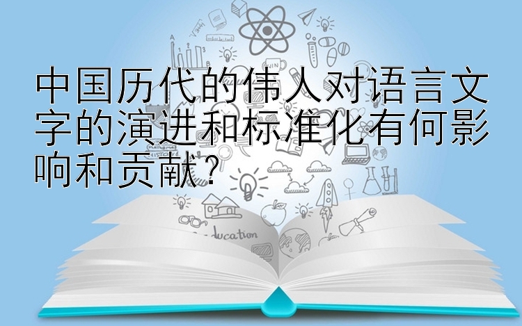 中国历代的伟人对语言文字的演进和标准化有何影响和贡献？