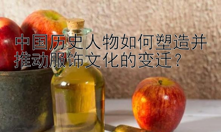 中国历史人物如何塑造并推动服饰文化的变迁？