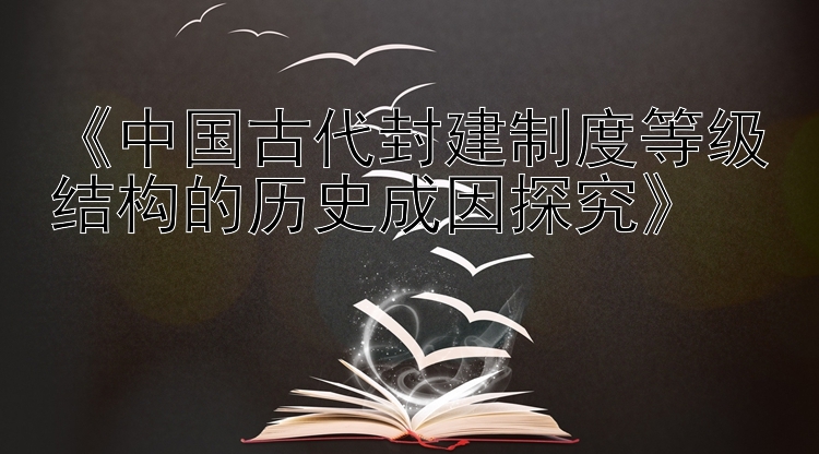 《中国古代封建制度等级结构的历史成因探究》