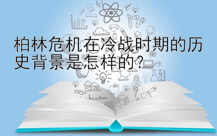 柏林危机在冷战时期的历史背景是怎样的？