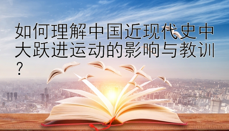 如何理解中国近现代史中大跃进运动的影响与教训？