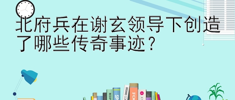 北府兵在谢玄领导下创造了哪些传奇事迹？