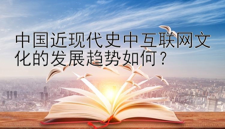 中国近现代史中互联网文化的发展趋势如何？