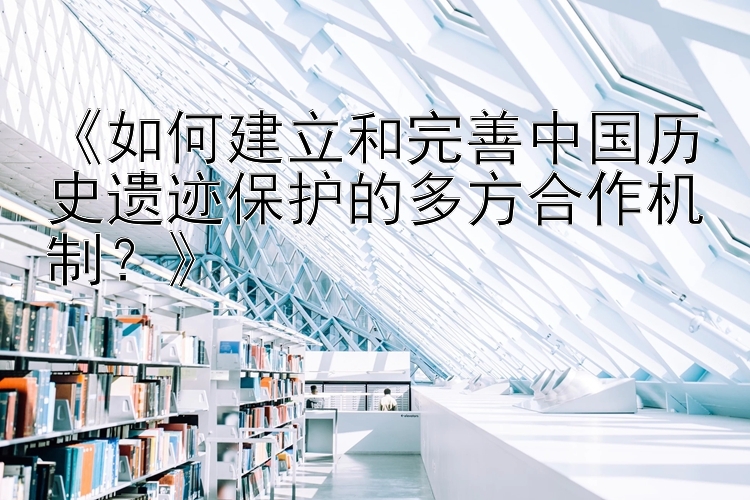 《如何建立和完善中国历史遗迹保护的多方合作机制？》