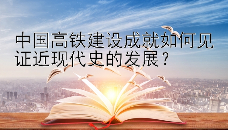 中国高铁建设成就如何见证近现代史的发展？