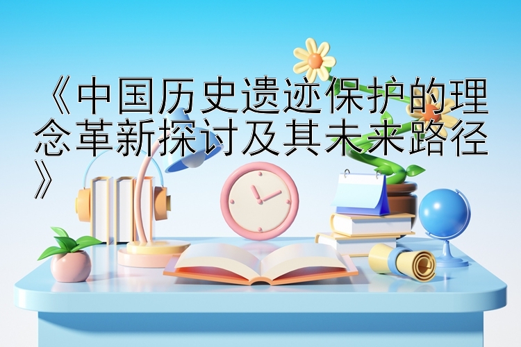 《中国历史遗迹保护的理念革新探讨及其未来路径》