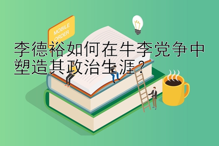 李德裕如何在牛李党争中塑造其政治生涯？