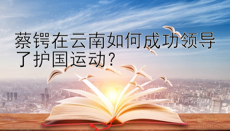 蔡锷在云南如何成功领导了护国运动？