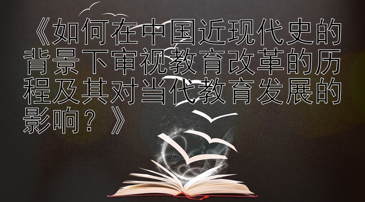 fg棋牌正式版《如何在中国近现代史的背景下审视教育改革的历程及其对当代教育发展的影响？》