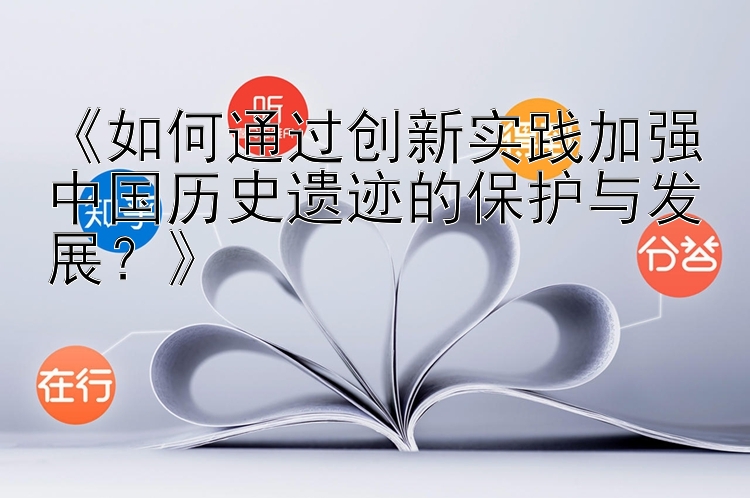 《如何通过创新实践加强中国历史遗迹的保护与发展？》