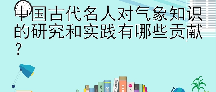 中国古代名人对气象知识的研究和实践有哪些贡献？