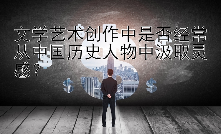 文学艺术创作中是否经常从中国历史人物中汲取灵感？