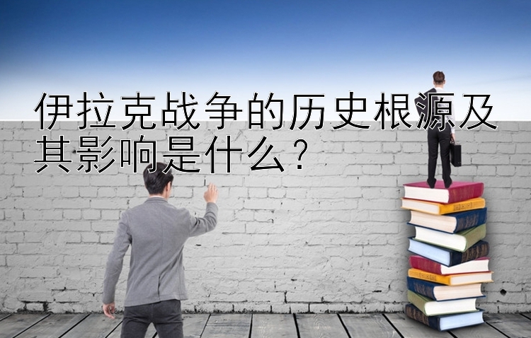 伊拉克战争的历史根源及其影响是什么？