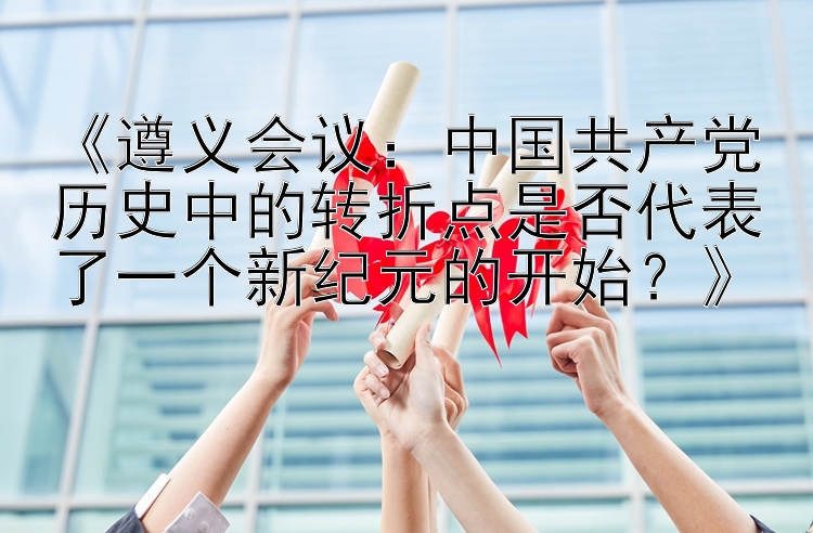 《遵义会议：中国共产党历史中的转折点是否代表了一个新纪元的开始？》