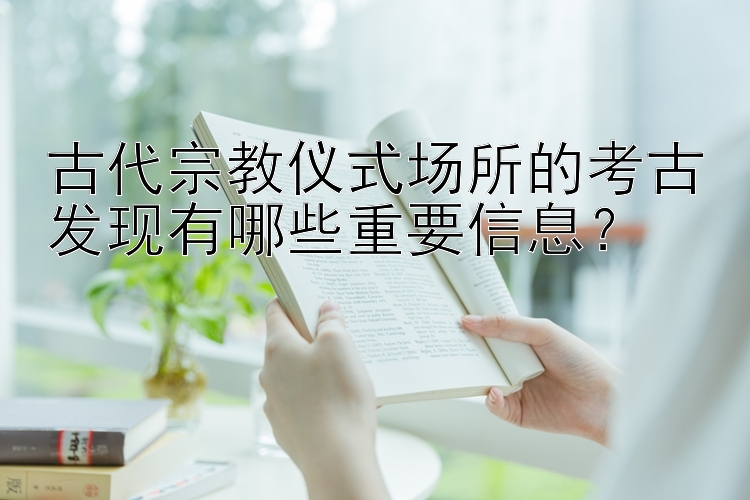 古代宗教仪式场所的考古发现有哪些重要信息？