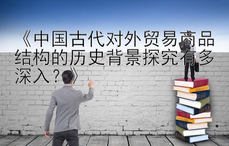 《中国古代对外贸易商品结构的历史背景探究有多深入？》