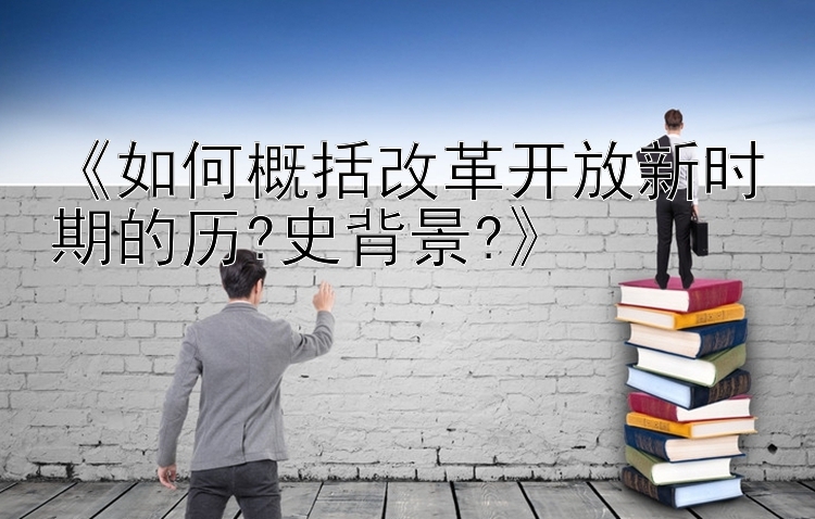 《如何概括改革开放新时期的历?史背景?》