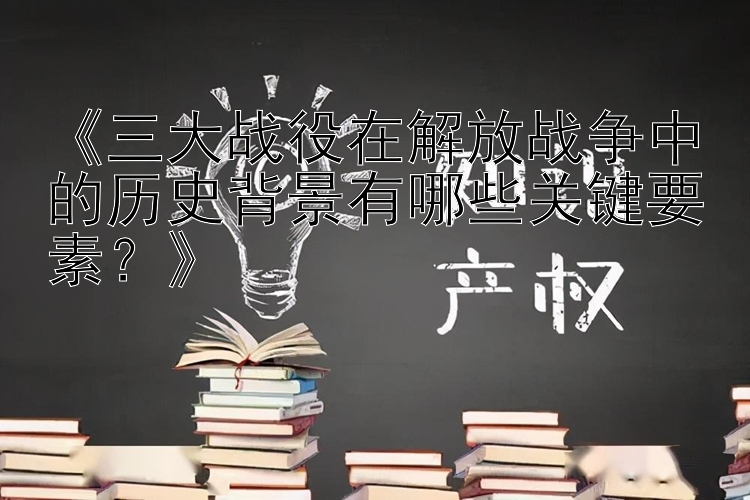 《三大战役在解放战争中的历史背景有哪些关键要素？》