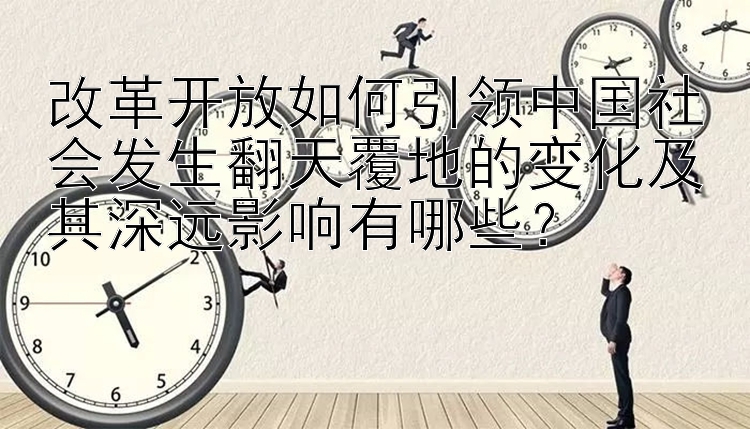 改革开放如何引领中国社会发生翻天覆地的变化及其深远影响有哪些？