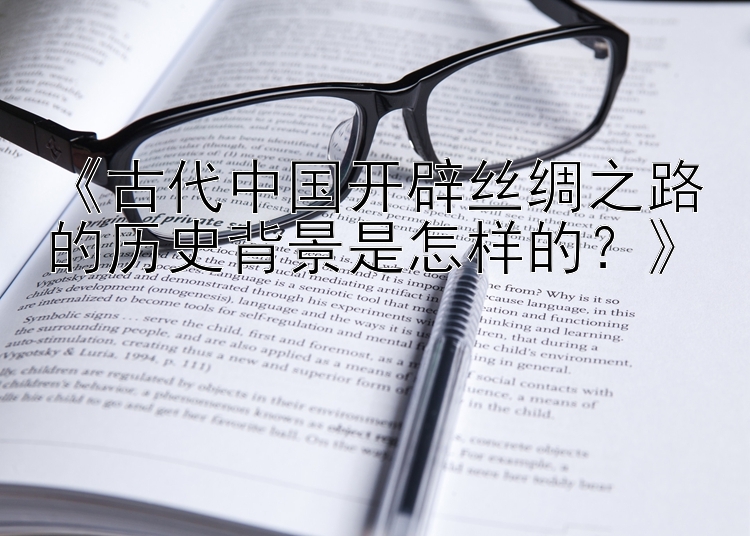 《古代中国开辟丝绸之路的历史背景是怎样的？》