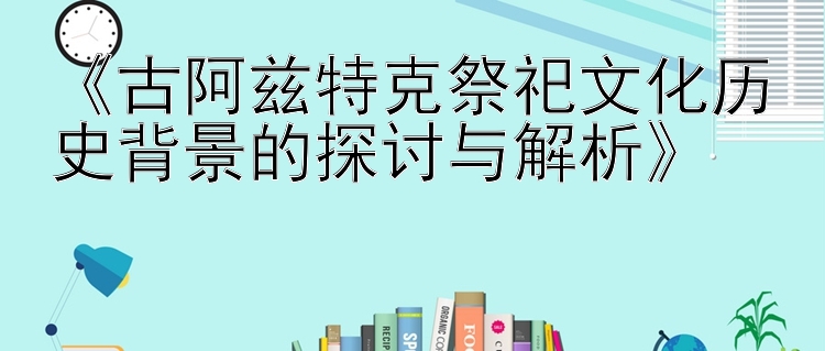 《古阿兹特克祭祀文化历史背景的探讨与解析》