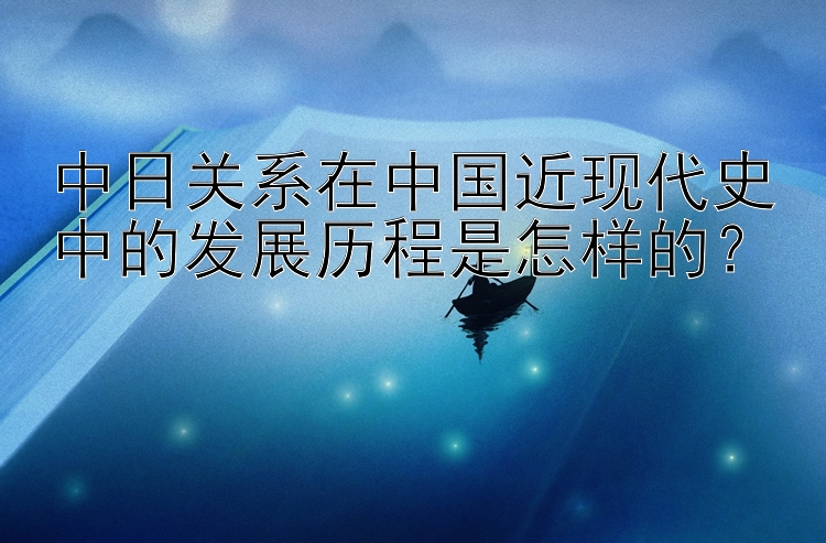 中日关系在中国近现代史中的发展历程是怎样的？