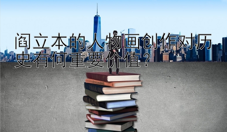 阎立本的人物画创作对历史有何重要价值？