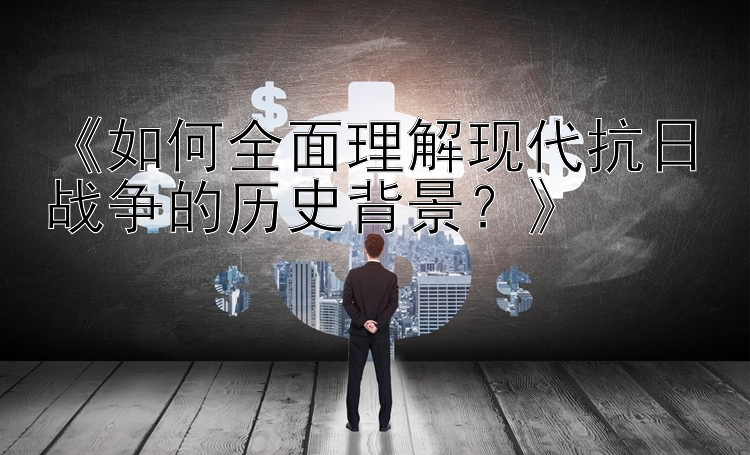 《如何全面理解现代抗日战争的历史背景？》