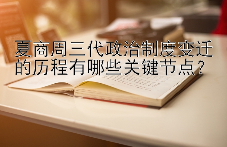 夏商周三代政治制度变迁的历程有哪些关键节点？